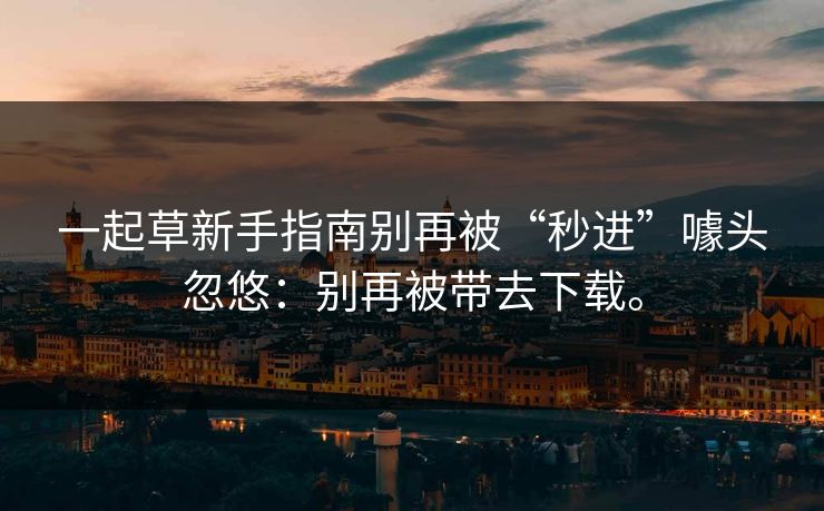 一起草新手指南别再被“秒进”噱头忽悠：别再被带去下载。