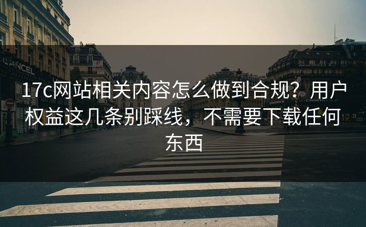 17c网站相关内容怎么做到合规？用户权益这几条别踩线，不需要下载任何东西