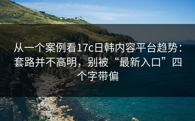 从一个案例看17c日韩内容平台趋势:套路并不高明,别被“最新入口”四个字带偏 从一个案例看17c日韩内容平台趋势:套路并不高明,别被“最新入口”四个字带偏